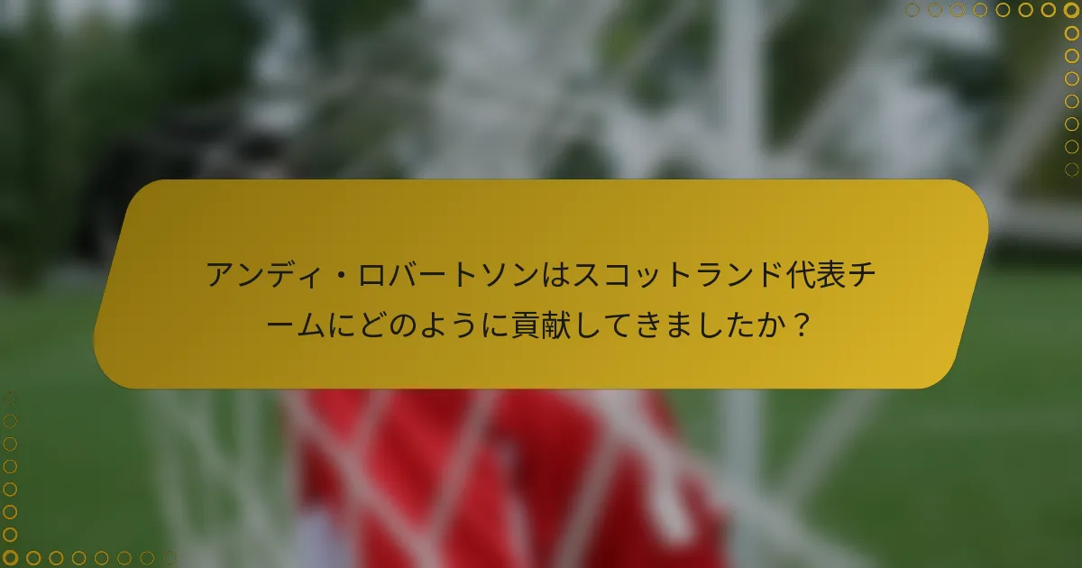 アンディ・ロバートソンはスコットランド代表チームにどのように貢献してきましたか？
