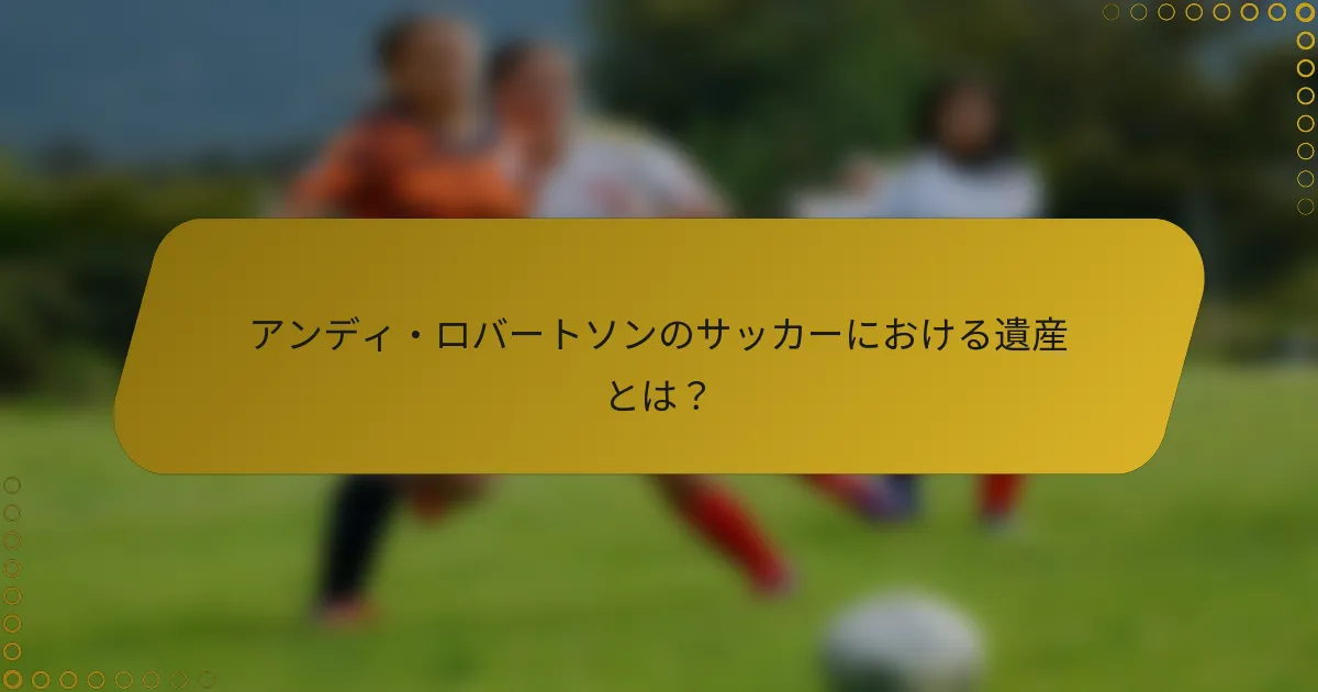 アンディ・ロバートソンのサッカーにおける遺産とは？