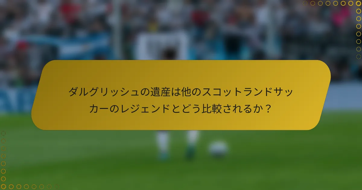 ダルグリッシュの遺産は他のスコットランドサッカーのレジェンドとどう比較されるか？